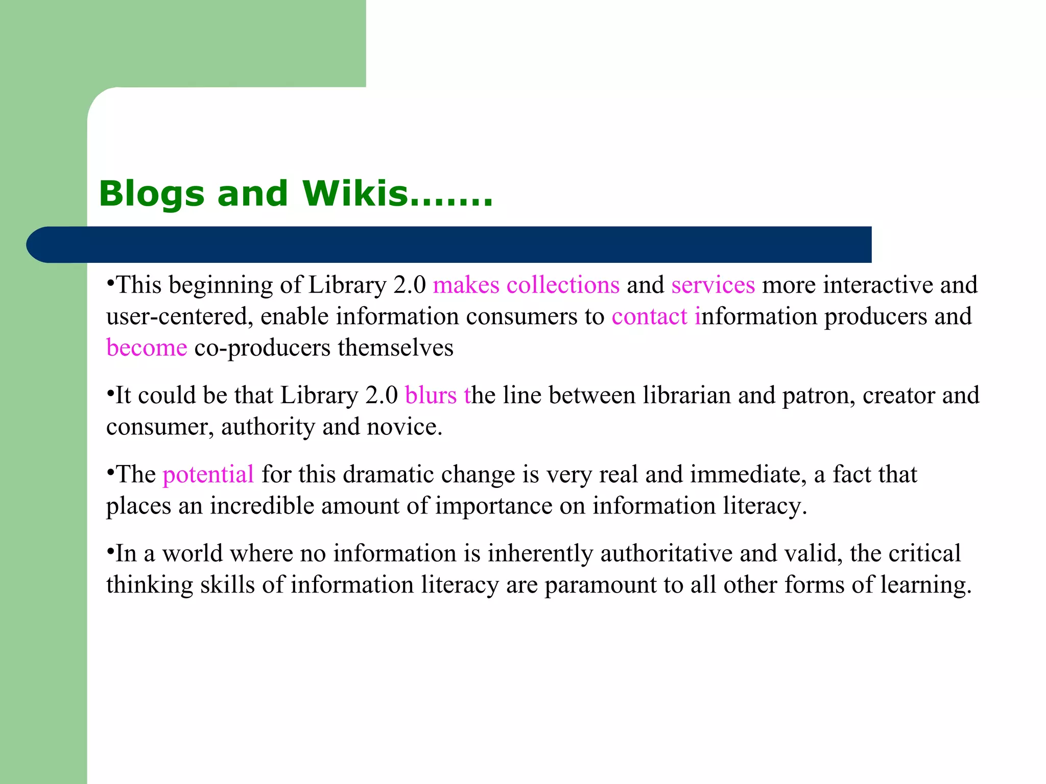 Blogs and Wikis……. This beginning of Library 2.0  makes collections  and  services  more interactive and user-centered, enable information consumers to  contact i nformation producers and  become  co-producers themselves It could be that Library 2.0  blurs t he line between librarian and patron, creator and consumer, authority and novice.  The  potential  for this dramatic change is very real and immediate, a fact that places an incredible amount of importance on information literacy.  In a world where no information is inherently authoritative and valid, the critical thinking skills of information literacy are paramount to all other forms of learning.  