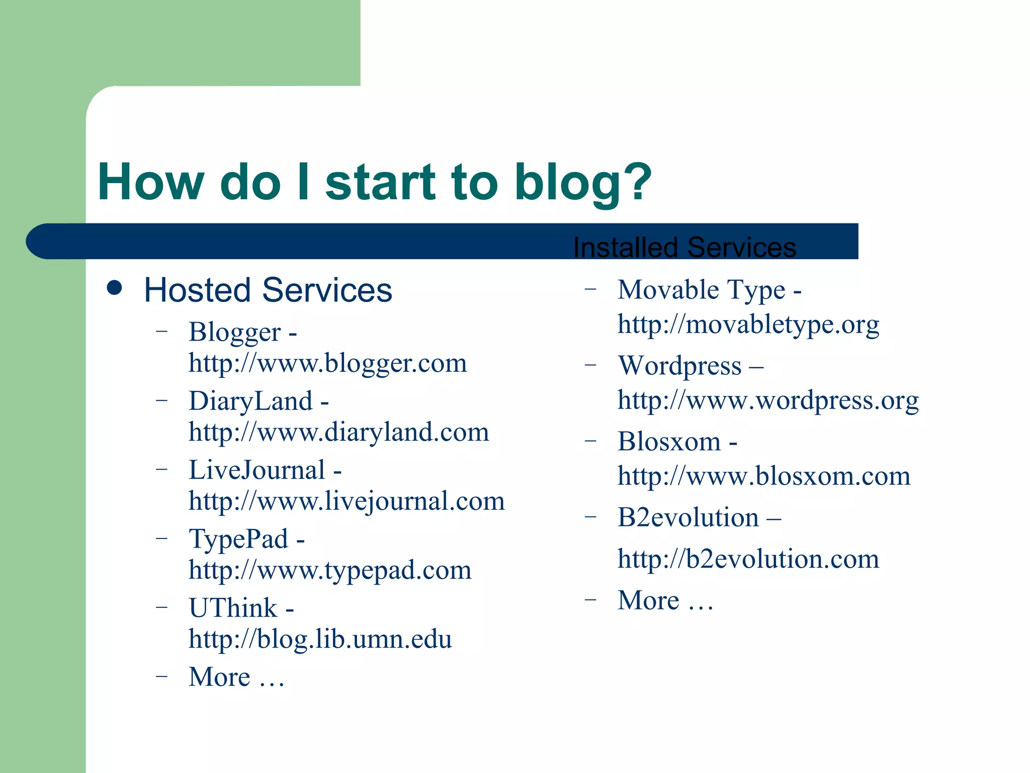 Hosted Services Blogger -  http://www.blogger.com DiaryLand -  http://www.diaryland.com LiveJournal -  http://www.livejournal.com TypePad -  http://www.typepad.com UThink -  http://blog.lib.umn.edu More … How do I start to blog? Installed Services Movable Type -  http://movabletype.org Wordpress –  http://www.wordpress.org Blosxom -  http://www.blosxom.com B2evolution – http://b2evolution.com More … 