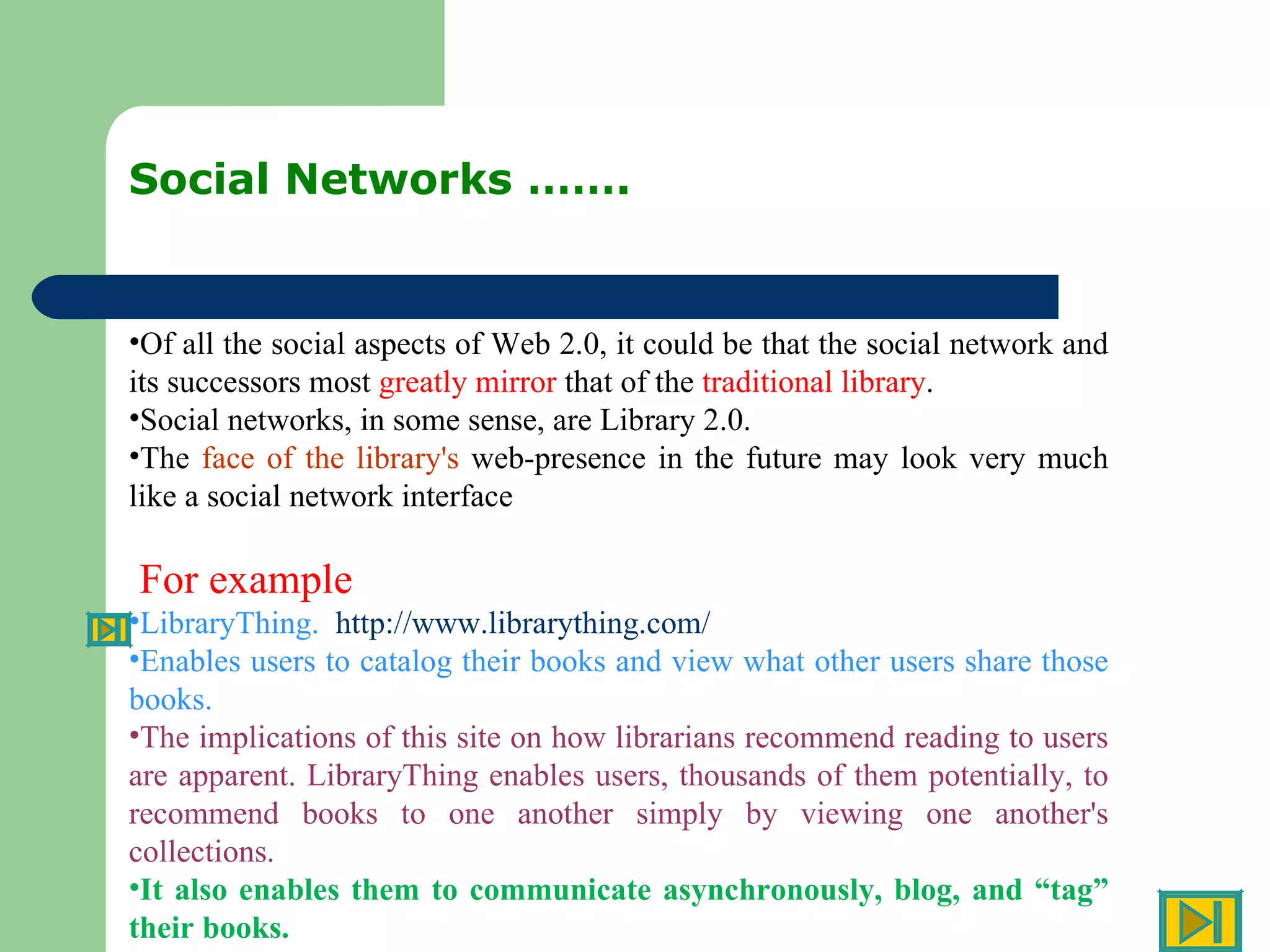 Social Networks ……. Of all the social aspects of Web 2.0, it could be that the social network and its successors most  greatly mirror  that of the  traditional library .  Social networks, in some sense, are Library 2.0.  The  face of the library's  web-presence in the future may look very much like a social network interface For example  LibraryThing.  http://www.librarything.com/   Enables users to catalog their books and view what other users share those books.  The implications of this site on how librarians recommend reading to users are apparent. LibraryThing enables users, thousands of them potentially, to recommend books to one another simply by viewing one another's collections.  It also enables them to communicate asynchronously, blog, and “tag” their books.  