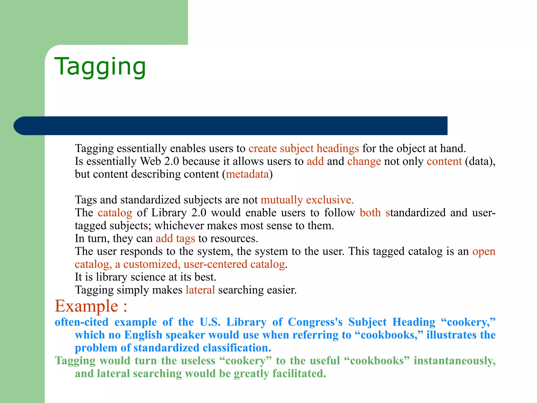 Tagging  Tagging essentially enables users to  create subject headings  for the object at hand.  Is essentially Web 2.0 because it allows users to  add  and  change  not only  content  (data), but content describing content ( metadata ) Tags and standardized subjects are not  mutually exclusive.  The  catalog  of Library 2.0 would enable users to follow  both s tandardized and user-tagged subjects; whichever makes most sense to them.  In turn, they can  add tags  to resources.  The user responds to the system, the system to the user. This tagged catalog is an  open catalog, a customized, user-centered catalog .  It is library science at its best.  Tagging simply makes  lateral  searching easier. Example : often-cited example of the U.S. Library of Congress's Subject Heading “cookery,” which no English speaker would use when referring to “cookbooks,” illustrates the problem of standardized classification.  Tagging would turn the useless “cookery” to the useful “cookbooks” instantaneously, and lateral searching would be greatly facilitated.  