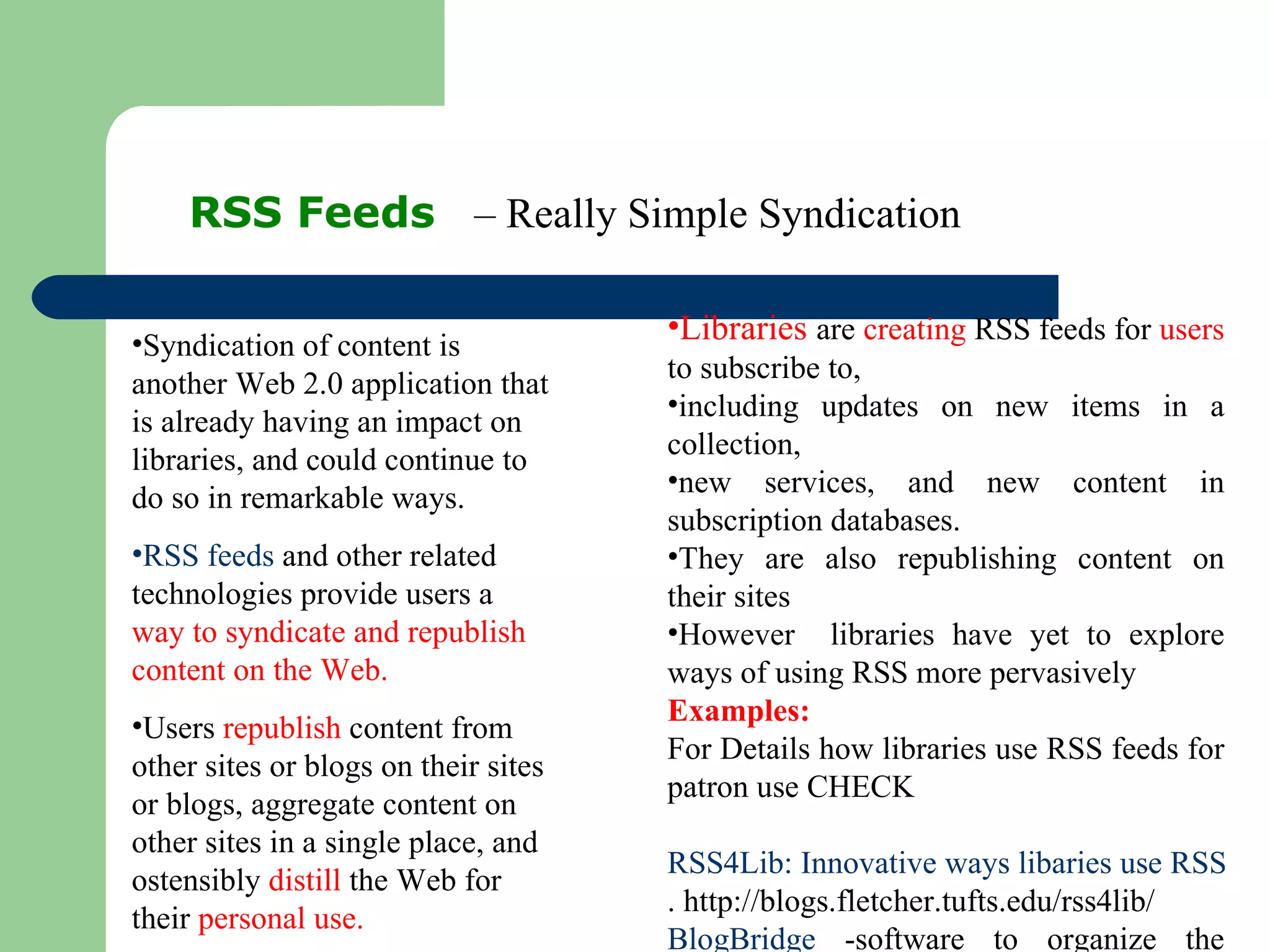 RSS Feeds  – Really Simple Syndication Syndication of content is another Web 2.0 application that is already having an impact on libraries, and could continue to do so in remarkable ways. RSS feeds  and other related technologies provide users a  way to syndicate and republish content on the Web.  Users  republish  content from other sites or blogs on their sites or blogs, aggregate content on other sites in a single place, and ostensibly  distill  the Web for their  personal use. Libraries  are  creating  RSS feeds for  users  to subscribe to,  including updates on new items in a collection,  new services, and new content in subscription databases.  They are also republishing content on their sites However  libraries have yet to explore ways of using RSS more pervasively Examples:  For Details how libraries use RSS feeds for patron use CHECK RSS4Lib: Innovative ways libaries use RSS . http://blogs.fletcher.tufts.edu/rss4lib/  BlogBridge  -software to organize the library (not a content) 