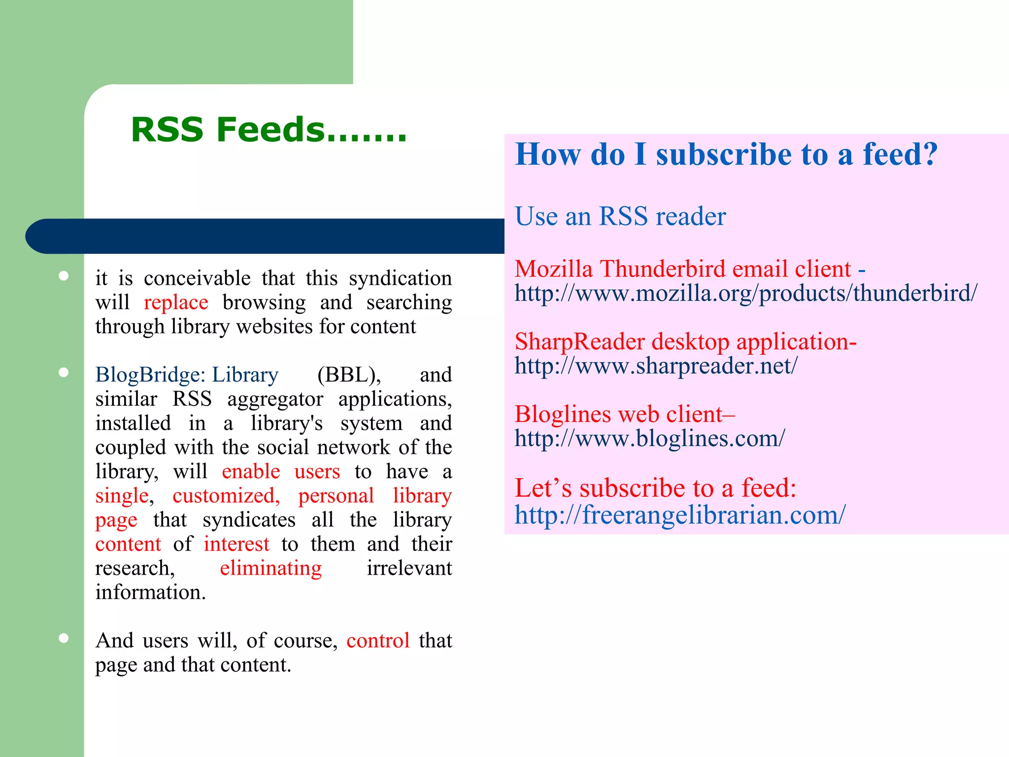 it is conceivable that this syndication will  replace  browsing and searching through library websites for content BlogBridge: Library  (BBL), and similar RSS aggregator applications, installed in a library's system and coupled with the social network of the library, will  enable users  to have a  single ,  customized, personal library page  that syndicates all the library  content  of  interest  to them and their research,  eliminating  irrelevant information.  And users will, of course,  control  that page and that content.  RSS Feeds……. How do I subscribe to a feed? Use an RSS reader Mozilla Thunderbird email client  -  http://www.mozilla.org/products/thunderbird/ SharpReader desktop application-  http://www.sharpreader.net/ Bloglines web client–  http://www.bloglines.com/ Let’s subscribe to a feed:  http://freerangelibrarian.com/ 