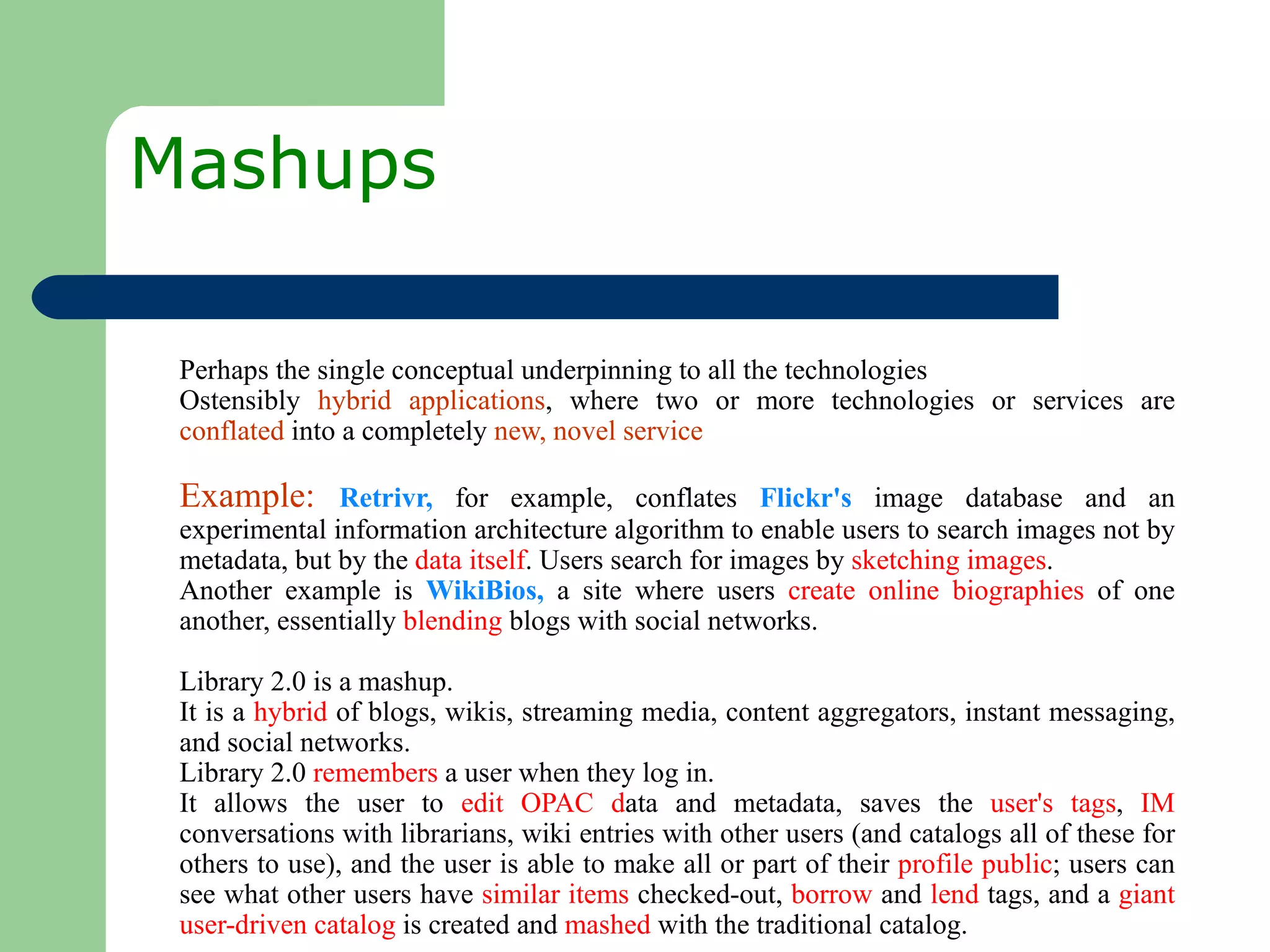 Mashups  Perhaps the single conceptual underpinning to all the technologies  Ostensibly  hybrid applications , where two or more technologies or services are  conflated  into a completely  new, novel service Example:  Retrivr,  for example, conflates  Flickr's  image database and an experimental information architecture algorithm to enable users to search images not by metadata, but by the  data itself . Users search for images by  sketching images . Another example is  WikiBios,   a site where users  create online biographies  of one another, essentially  blending  blogs with social networks.  Library 2.0 is a mashup.  It is a  hybrid  of blogs, wikis, streaming media, content aggregators, instant messaging, and social networks.  Library 2.0  remembers  a user when they log in. It allows the user to  edit   OPAC d ata and metadata, saves the  user's tags ,  IM  conversations with librarians, wiki entries with other users (and catalogs all of these for others to use), and the user is able to make all or part of their  profile public ; users can see what other users have  similar items  checked-out,  borrow  and  lend  tags, and a  giant user-driven catalog  is created and  mashed  with the traditional catalog.  