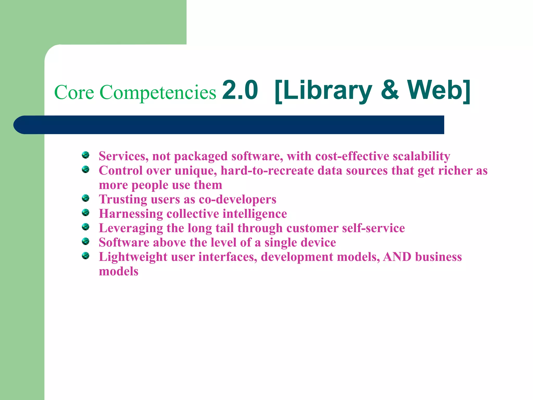 Core Competencies  2.0  [Library & Web]  Services, not packaged software, with cost-effective scalability  Control over unique, hard-to-recreate data sources that get richer as more people use them  Trusting users as co-developers  Harnessing collective intelligence  Leveraging the long tail through customer self-service  Software above the level of a single device  Lightweight user interfaces, development models, AND business models  