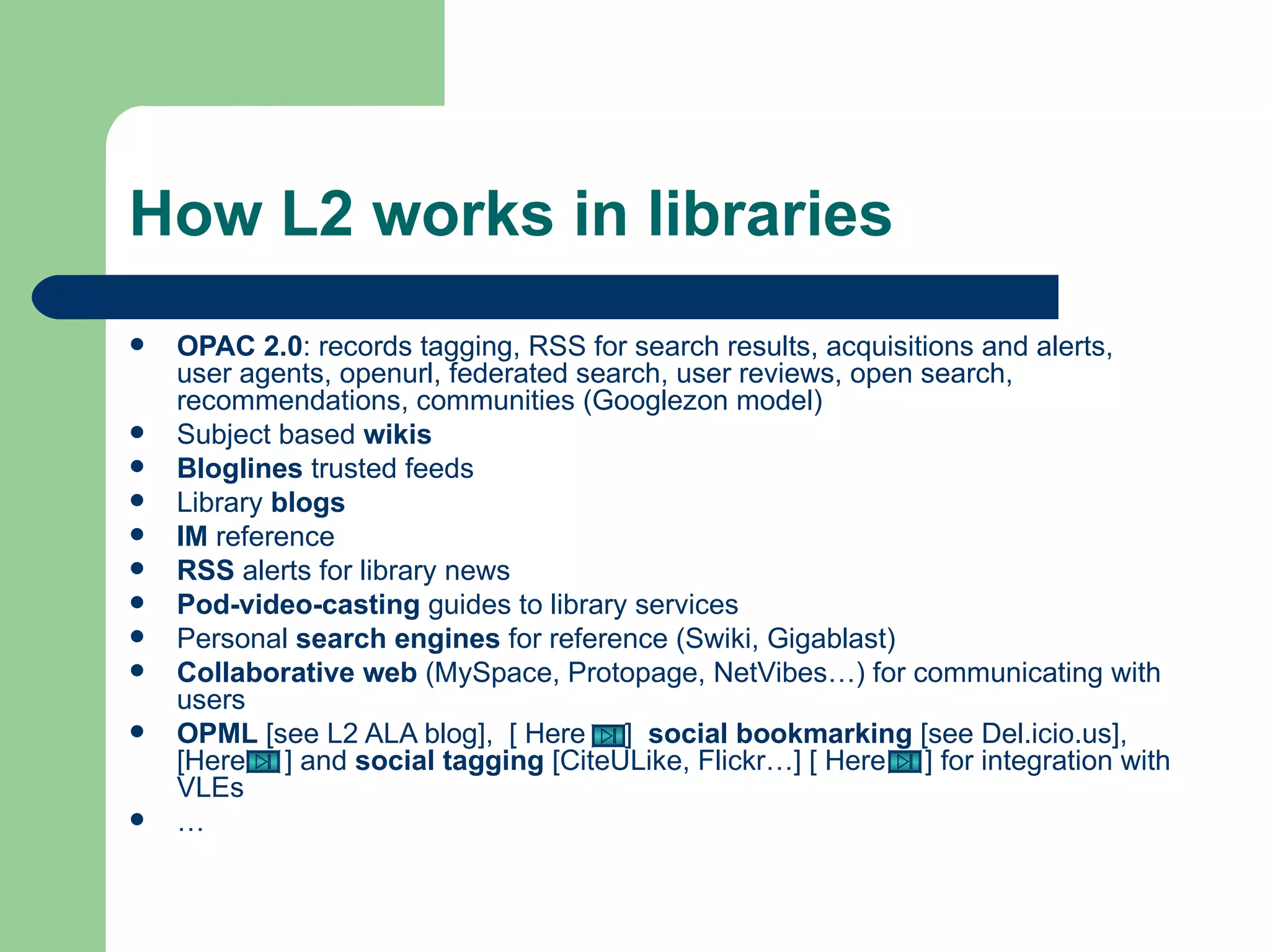 How L2 works in libraries OPAC 2.0 : records tagging, RSS for search results, acquisitions and alerts, user agents, openurl, federated search, user reviews, open search, recommendations, communities (Googlezon model) Subject based  wikis Bloglines  trusted feeds Library  blogs IM  reference RSS  alerts for library news Pod-video-casting  guides to library services Personal  search engines  for reference (Swiki, Gigablast) Collaborative web  (MySpace, Protopage, NetVibes…) for communicating with users OPML  [see  L2 ALA blog ],  [ Here  ]  social bookmarking  [see  Del.icio.us ], [Here  ] and  social   tagging  [ CiteULike ,  Flickr …] [ Here  ] for integration with VLEs  …  