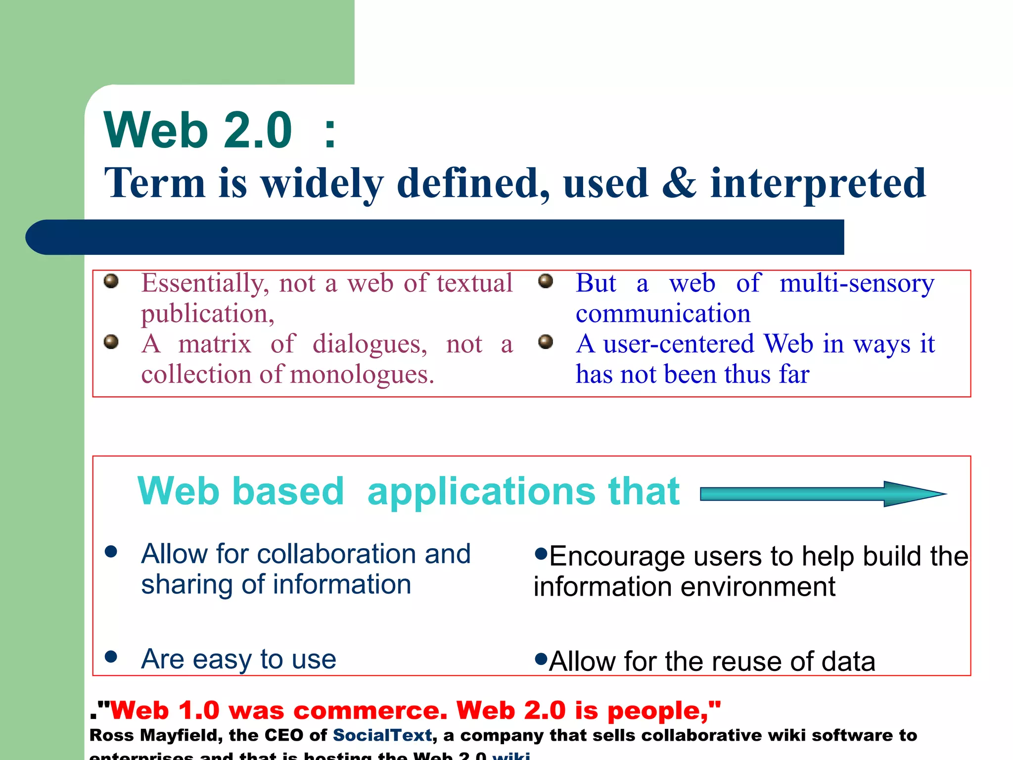 Web 2.0  :  Term is widely defined, used & interpreted Essentially, not a web of textual publication,  A matrix of dialogues, not a collection of monologues. Allow for collaboration and sharing of information Are easy to use But a web of multi-sensory communication A user-centered Web in ways it has not been thus far  Encourage users to help build the information environment Allow for the reuse of data Web based  applications that .&quot; Web 1.0 was commerce. Web 2.0 is people,&quot;  Ross Mayfield, the CEO of  SocialText , a company that sells collaborative wiki software to enterprises and that is hosting the Web 2.0  wiki ,  