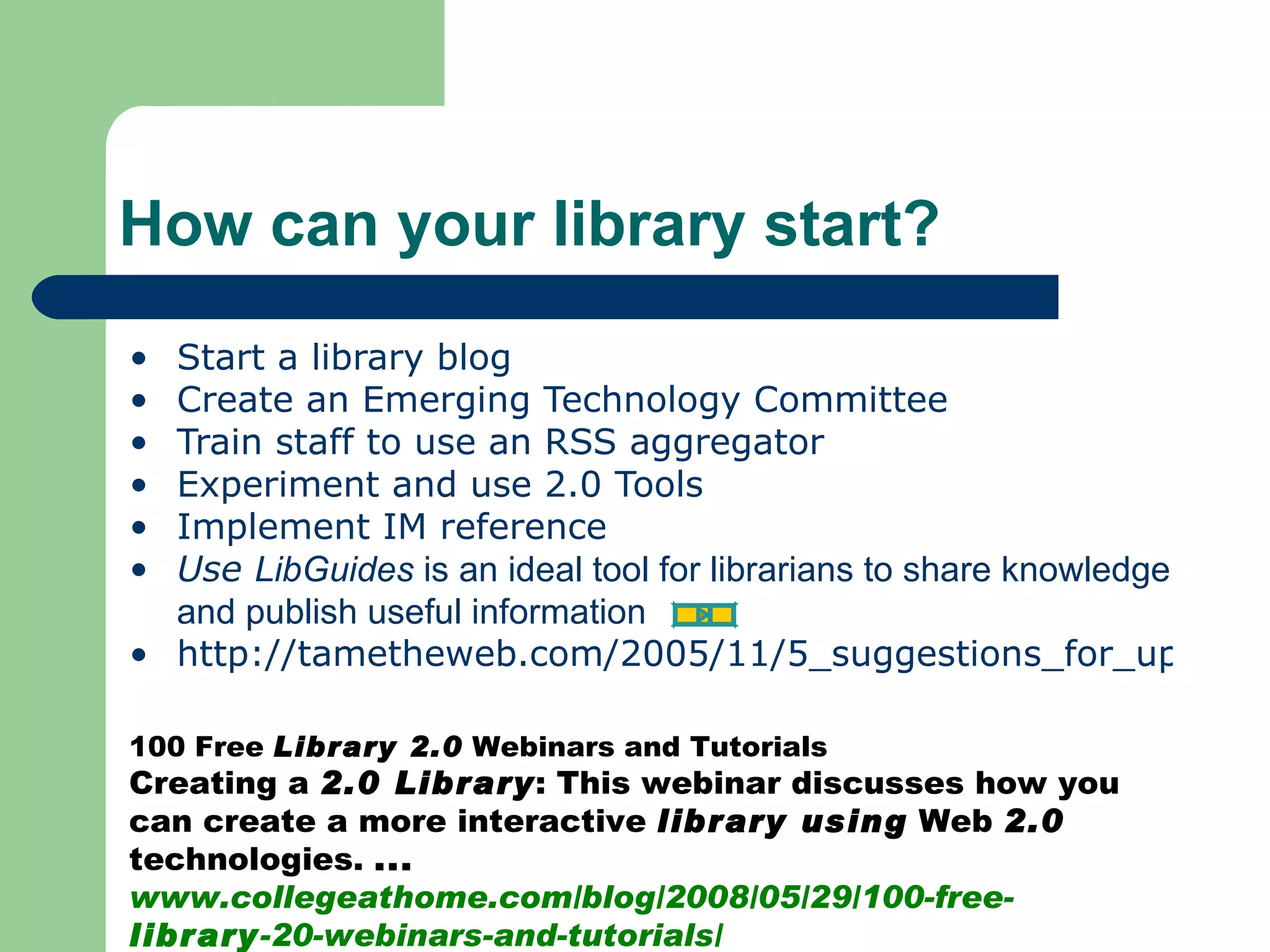 Start a library blog Create an Emerging Technology Committee Train staff to use an RSS aggregator Experiment and use 2.0 Tools Implement IM reference  Use  LibGuides  is an ideal tool for librarians to share knowledge and publish useful information http://tametheweb.com/2005/11/5_suggestions_for_upgrading_to.html How can your library start? 100 Free  Library 2.0  Webinars and Tutorials  Creating a  2.0 Library : This webinar discusses how you can create a more interactive  library using  Web  2.0  technologies.  ... www.collegeathome.com/blog/2008/05/29/100-free- library -20-webinars-and-tutorials/  
