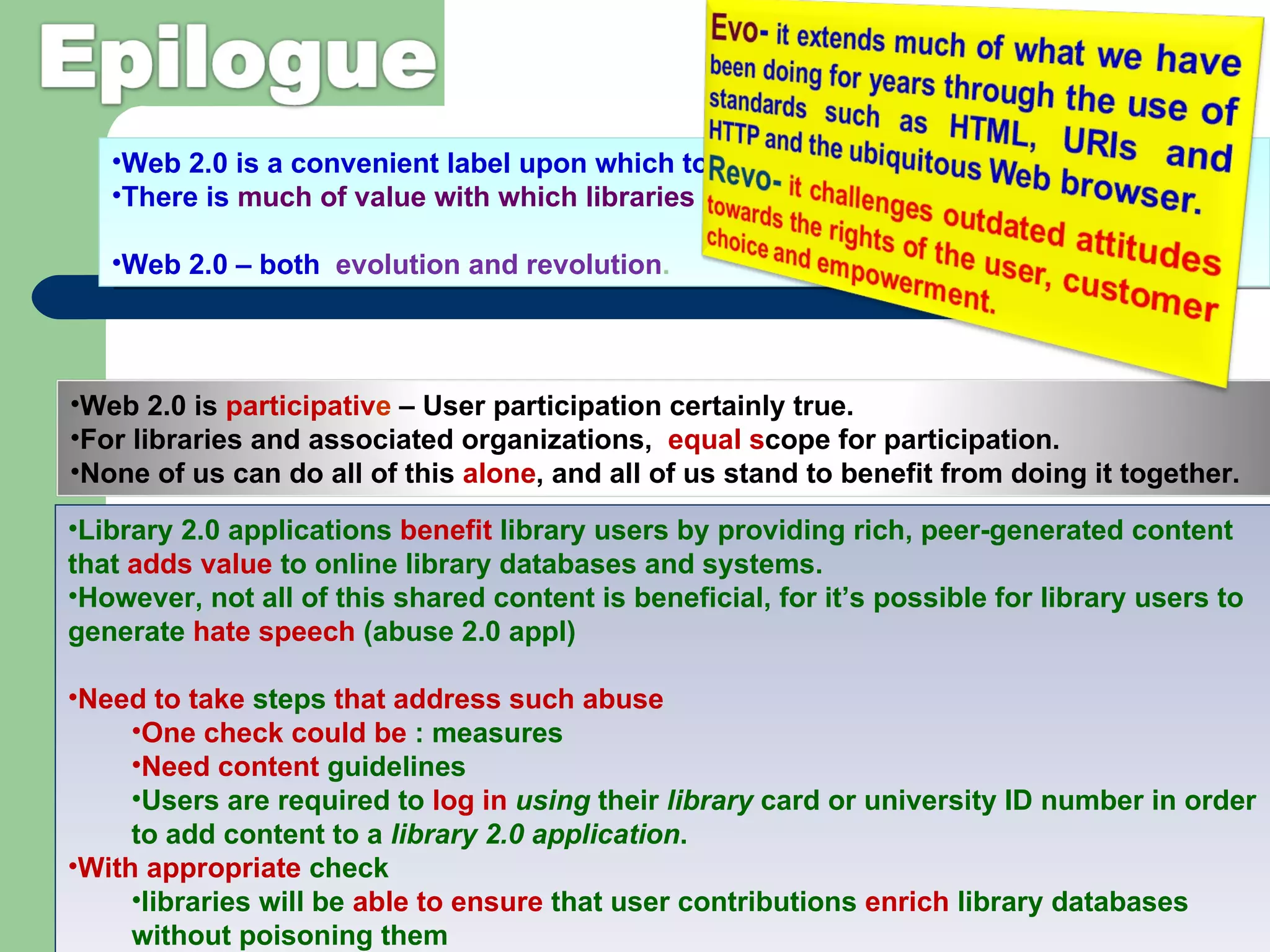 Web 2.0 is a convenient label upon which to hang a range of concepts.  There is  much of value with which libraries should  be seeking to engage. Web 2.0 – both  evolution and revolution .  Library 2.0 applications  benefit  library users by providing rich, peer-generated content that  adds value  to online library databases and systems.  However, not all of this shared content is beneficial, for it’s possible for library users to generate  hate speech  (abuse 2.0 appl) Need to take  steps  that address such abuse One check could be  : measures Need content  guidelines  Users are required to  log in  using  their  library  card or university ID number in order to add content to a  library 2.0 application . With appropriate  check libraries will be  able to ensure  that user contributions  enrich  library databases without poisoning them Web 2.0 is  participativ e  – User participation certainly true.  For libraries and associated organizations,  equal s cope for participation.  None of us can do all of this  alone , and all of us stand to benefit from doing it together.  