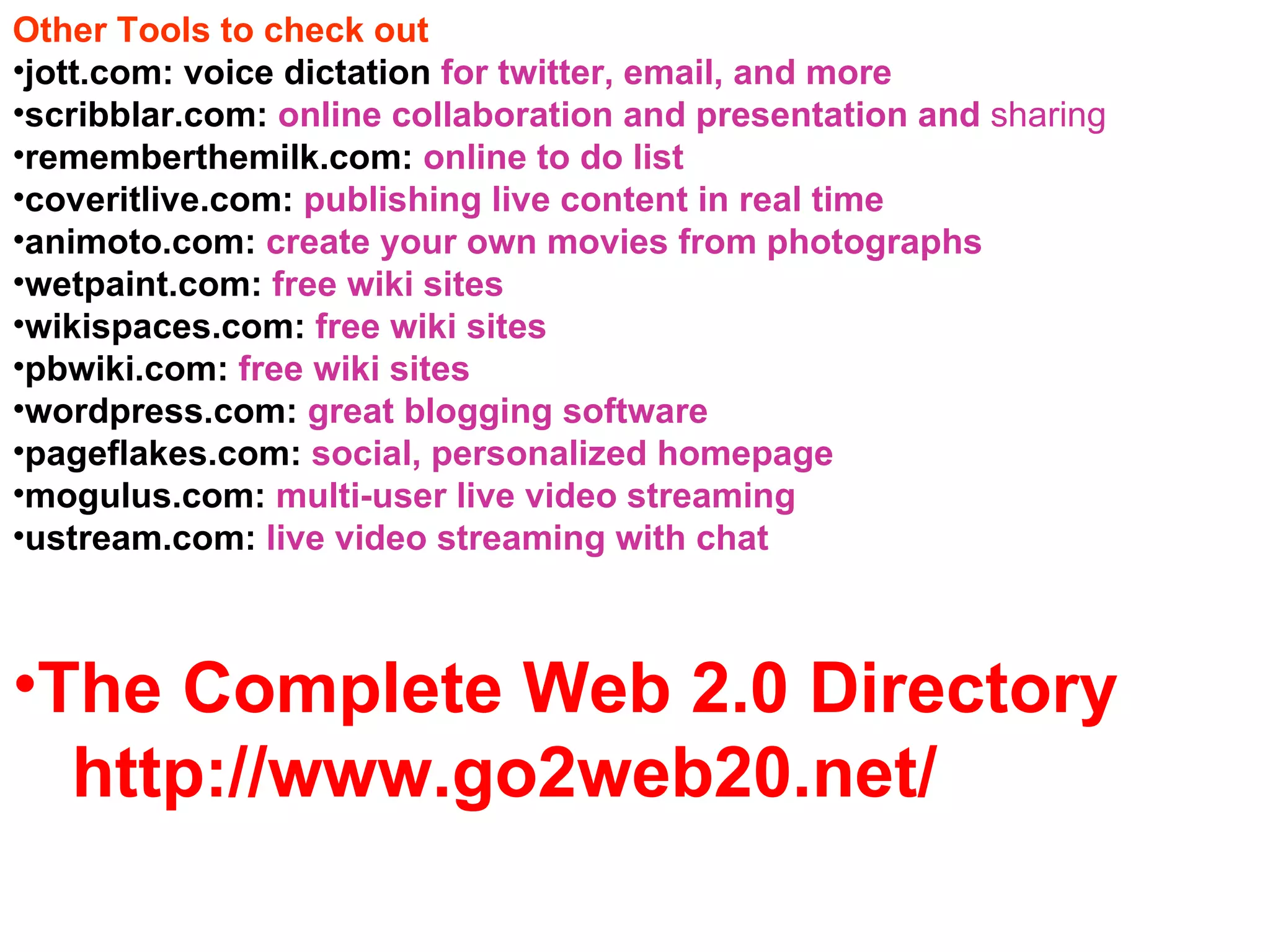 Other Tools to check out jott.com: voice dictation  for twitter, email, and more scribblar.com:  online collaboration and presentation and  sharing rememberthemilk.com:  online to do list coveritlive.com:  publishing live content in real time animoto.com:  create your own movies from photographs wetpaint.com:  free wiki sites wikispaces.com:  free wiki sites pbwiki.com:  free wiki sites wordpress.com:  great blogging software pageflakes.com:  social, personalized homepage mogulus.com:  multi-user live video streaming ustream.com:  live video streaming with chat The Complete Web 2.0 Directory  http://www.go2web20.net/ 