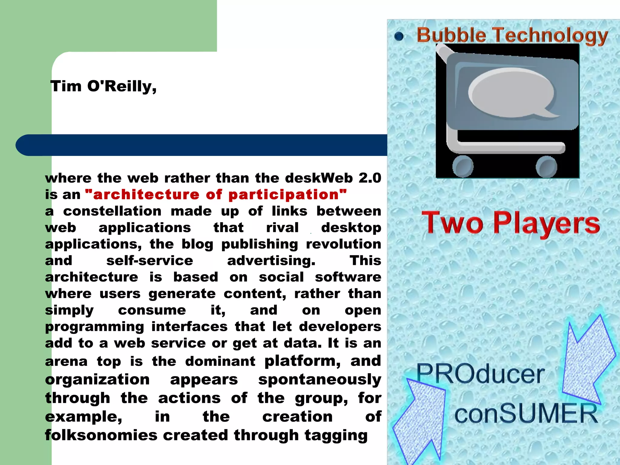 Tim O'Reilly,  where the web rather than the deskWeb 2.0 is an  &quot;architecture of participation&quot;  a constellation made up of links between web applications that rival desktop applications, the blog publishing revolution and self-service advertising. This architecture is based on social software where users generate content, rather than simply consume it, and on open programming interfaces that let developers add to a web service or get at data. It is an arena top is the dominant  platform, and organization appears spontaneously through the actions of the group, for example, in the creation of folksonomies created through tagging 