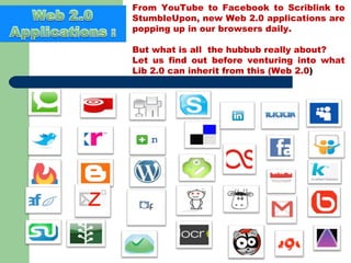 From YouTube to Facebook to Scriblink to StumbleUpon, new Web 2.0 applications are popping up in our browsers daily.  But what is all  the hubbub really about? Let us find out before venturing into what Lib 2.0 can inherit from this (Web 2.0 ) 
