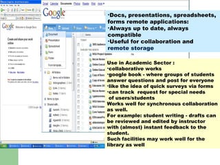 GOOGLE Docs : ? Use in Academic Sector : collaborative works  google book - where groups of students answer questions and post for everyone like the idea of quick surveys via forms can track  request for special needs of users/students Works well for synchronous collaboration as well.  For example: student writing - drafts can be reviewed and edited by instructor with (almost) instant feedback to the student.  Such facilities may work well for the library as well  Docs, presentations, spreadsheets, forms remote applications: Always up to date, always compatible Useful for collaboration and remote storage 