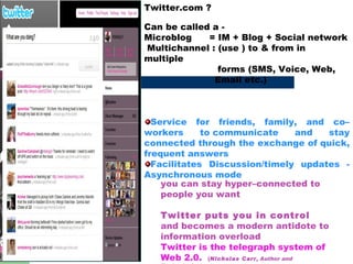 Twitter.com ? Can be called a -  Microblog  = IM + Blog + Social network  Multichannel : (use ) to & from in  multiple  forms (SMS, Voice, Web,  Email etc.) Service for friends, family, and co–workers to communicate and stay connected through the exchange of quick, frequent answers Facilitates Discussion/timely updates - Asynchronous mode  you can stay hyper–connected to people you want  Twitter puts you in control  and becomes a modern antidote to information overload Twitter is the telegraph system of Web 2.0.  ( Nicholas Carr , Author and Technologist  ) 
