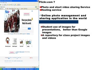 Flickr.com ? Photo and short video sharing Service Hosting service Online photo management and sharing application in the world  Student use of images for  presentations,  better than Google  images A repository for class project images  and videos 