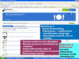 Del.icio.us ? Social bookmarking Folksonomy :  collaborative  classification using tags (describing content, use, or quality) Current events in your discipline. Shared resources contributed by  students Using folksonomic tags as  evaluative descriptions of sources Discovering sources Diigo.com & Zotero.com  are also folksonomy services worth checking out 