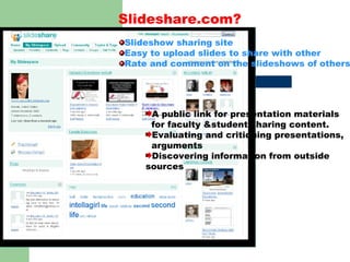 Slideshare.com? Slideshow sharing site Easy to upload slides to share with other Rate and comment on the slideshows of others A public link for presentation materials  for faculty &student sharing content. Evaluating and critiquing presentations,  arguments Discovering information from outside sources 