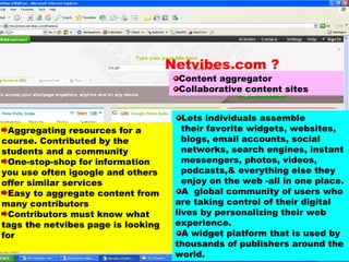 Content aggregator Collaborative content sites Lets individuals assemble  their favorite widgets, websites,  blogs, email accounts, social  networks, search engines, instant  messengers, photos, videos,  podcasts,& everything else they  enjoy on the web -all in one place.  A  global community of users who are taking control of their digital lives by personalizing their web experience.  A widget platform that is used by thousands of publishers around the world. Aggregating resources for a course. Contributed by the students and a community One-stop-shop for information you use often igoogle and others offer similar services Easy to aggregate content from many contributors Contributors must know what tags the netvibes page is looking for Netvibes.com ? 