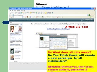 Others:  http://www.youtube.com/   YouTube  is a  video sharing  website where users can upload, view and share  video clips . A Web 2.0 Tool So What does all this mean? Do You Think these will create a new paradigm  for all stakeholders? libraries  themselves, their users, content authors, publishers & software vendors. 