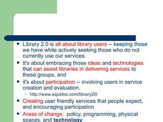 Library 2.0 is  all about library users  -- keeping those we have while actively seeking those who do not currently use our services.   It's about embracing those  ideas  and  technologies  that  can assist libraries in delivering services  to these groups, and  it's about  participation  -- involving users in service creation and evaluation.  http://www.squidoo.com/library20/ Creating  user friendly services that people expect, and encouraging participation Areas of change :  policy, programming, physical spaces, and  technology 