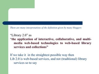 There are many interpretations of the definition given by many bloggers  “ Library 2.0” as  “ the application of interactive, collaborative, and multi-media web-based technologies to web-based library services and collections”   If we take it  in the straightest possible way then  Lib 2.0 is  web-based services, and not (traditional) library services so to say 
