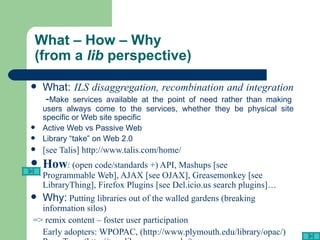 What – How – Why  (from a  lib  perspective) What:  ILS disaggregation, recombination and integration   - Make services available at the point of need rather than making users always come to the services, whether they be physical site specific or Web site specific Active Web vs Passive Web Library “take” on Web 2.0 [see  Talis ]  http://www.talis.com/home/ How : (open code/standards +) API, Mashups [see  Programmable Web ], AJAX [see  OJAX ], Greasemonkey [see  LibraryThing ], Firefox Plugins [see  Del.icio.us search plugins ]… Why:  Putting libraries out of the walled gardens (breaking information silos) => remix content – foster user participation Early adopters:  WPOPAC , ( http://www.plymouth.edu/library/opac/ )  Penn Tags   (http://tags.library.upenn.edu/) 