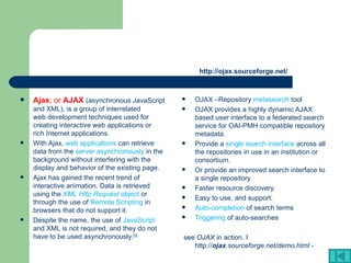 http://ojax.sourceforge.net/ OJAX –Repository  metasearch  tool OJAX provides a highly dynamic AJAX based user interface to a federated search service for OAI-PMH compatible repository metadata.  Provide a  single search interface  across all the repositories in use in an institution or consortium.  Or provide an improved search interface to a single repository  Faster resource discovery.  Easy to use, and support.  Auto-completion  of search terms  Triggering  of auto-searches  see  OJAX  in action. I http:// ojax .sourceforge.net/demo.html - Ajax , or  AJAX   (asynchronous  JavaScript  and  XML ), is a group of interrelated  web development  techniques used for creating interactive  web applications  or  rich Internet applications .  With Ajax,  web applications  can retrieve data from the  server asynchronously  in the background without interfering with the display and behavior of the existing page.  Ajax has gained the recent trend of interactive animation. Data is retrieved using the  XML Http Request  object  or through the use of  Remote Scripting  in browsers that do not support it.  Despite the name, the use of  JavaScript  and XML is not required, and they do not have to be used asynchronously. [3] 