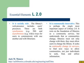   Essential Elements  L 2.0 Jack M. Maness   http://ucblibraries.colorado.edu/engineering/staff.htm It is communally innovative . This is perhaps the single most important aspect of Library 2.0. It rests on the foundation of libraries as a community service, but understands that as communities change, libraries must not only change with them, they must allow users to change the library. It seeks to  continually change its services , to find new ways to allow communities, not just individuals to seek, find, and utilize information. It is socially rich  . The library's web-presence includes users' presences. There are both  synchronous  (e.g. IM) and  asynchronous  (e.g. wikis) ways for users to communicate with one another and with librarians. 