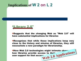 Implications of  W 2  on  L 2 “ Library 2.0&quot;  Suggests that the changing Web as &quot;Web 2.0&quot; will have substantial implications for libraries Recognizes that while these implications keep very close to the history and mission of libraries, they still necessitate a new paradigm for librarianship.  How Web 2.0 technologies might intimate changes in how libraries provide access to their collections and user support for that access.  Web 2.0 Applications 