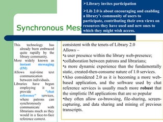 Synchronous Messaging This technology has already been embraced quite rapidly by the library community.  More widely known as  instant messaging (IM) Allows real-time text communication between individuals. Libraries have begun employing it to provide  &quot;chat reference&quot; s ervices, where patrons can synchronously communicate with librarians much as they would in a face-to-face reference context.  Library invites participation Lib 2.0 is about encouraging and enabling a library’s community of users to participate, contributing their own views on resources they have used and new ones to which they might wish access. consistent with the tenets of Library 2.0  Allows –  a user presence within the library web-presence;  collaboration between patrons and librarians;  a more dynamic experience than the fundamentally static, created-then-consume nature of 1.0 services.  Also considered 2.0 as it is becoming a more web-based application, and the software used by chat reference services is usually much more  robust  that the simplistic IM applications that are so popular  they often allow co-browsing, file-sharing, screen-capturing, and data sharing and mining of previous transcripts.  