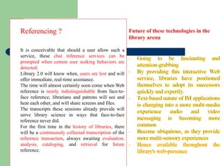 Referencing ?  It is conceivable that should a user allow such a service, these  chat reference services can be prompted when certain user seeking behaviors are detected. Library 2.0 will know when,  users are lost  and will offer immediate, real-time assistance.  The time will almost certainly soon come when Web reference is  nearly indistinguishable  from face-to-face reference; librarians and patrons will see and hear each other, and will share screens and files.  The transcripts these sessions already provide will serve library science in ways that face-to-face reference never did.  For the first time in the  history of libraries , there will be a  continuously collected transcription  of the  reference transaction , always awaiting  evaluation, analysis, cataloging,  and  retrieval  for  future  reference.  Future of these technologies in the library arena  
