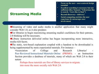 Streaming Media  Focus on the user—user-centered design essential Excellent searching is necessary but not sufficient (Roy Tennant: “Librarians like to search.  Users like to find.”) Beyond discovery—delivery! Social computing enriches the user experience & encourages user involvement Streaming of video and audio media is another application that many might consider Web 1.0, as it also predates  For libraries to begin maximizing streaming media's usefulness for their patrons, 2.0 thinking will be necessary.  Library instruction delivered online has begun incorporating more interactive, media-rich facets.  The static, text-based explanation coupled with a handout to be downloaded is being supplemented by more experiential tutorials. For instance – Association of College and Research Libraries' -  Peer Reviewed Instructional Materials Online  (PRIMO).  – an Instruction Section provides a database of tutorials, many of which are Web 2.0 in their nature  Perhaps these tutorials are first of library services to migrate  into more the more socially rich Web 2.0.  