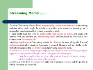 Streaming Media ……. Many of these tutorials use  Flash programming, screen-cast software , or streaming audio or video, and couple the media presentation with interactive quizzing; users respond to questions and the system responds in kind. These could take the form of  multi-media chat rooms or wikis,  and users will interact with one another and the  learning object  at hand, much as they would in a classroom or  instruction lab .  Another  implication  of streaming media  for libraries  is more along the lines of  collections  instead of services. As media is created, libraries will inevitably be the institutions responsible for  archiving  and providing  access  to them. Libraries are already beginning to explore providing such datasets through digital repository applications and digital asset management technologies. Yet these applications are generally separate from the library's catalog,  & this fracture will need to be mended. Library 2.0 will show  no distinction  between or among  formats a nd the points at which they may be accessed.  