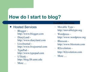 Hosted Services Blogger -  http://www.blogger.com DiaryLand -  http://www.diaryland.com LiveJournal -  http://www.livejournal.com TypePad -  http://www.typepad.com UThink -  http://blog.lib.umn.edu More … How do I start to blog? Installed Services Movable Type -  http://movabletype.org Wordpress –  http://www.wordpress.org Blosxom -  http://www.blosxom.com B2evolution – http://b2evolution.com More … 