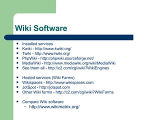 Installed services Kwiki -  http://www.kwiki.org/ Twiki -  http://www.twiki.org/ PhpWiki -  http://phpwiki.sourceforge.net/ MediaWiki -  http://www.mediawiki.org/wiki/MediaWiki See them all -  http://c2.com/cgi/wiki?WikiEngines Hosted services (Wiki Farms) Wikispaces -  http://www.wikispaces.com JotSpot -  http://jotspot.com Other Wiki farms -  http://c2.com/cgi/wiki?WikiFarms Compare Wiki software http://www.wikimatrix.org/ Wiki Software 