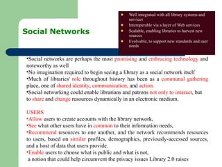 Social Networks  Well integrated with all library systems and services Interoperable via a layer of Web services Scalable, enabling libraries to harvest new sources Evolvable, to support new standards and user needs Social networks are perhaps the most  promising  and  embracing technology  and noteworthy as well No imagination required to begin seeing a library as a social network itself Much of libraries'  role  throughout history has been as a  communal gathering  place, one of  shared identity ,  communication,  and  action.  Social networking could enable librarians and patrons  not only to interact , but  to  share  and  change  resources dynamically in an electronic medium.  USERS Allow  users to create accounts with the library network,  See  what other users have in  common  to their information needs,  Recommend  resources to one another, and the network recommends resources to users, based on  similar  profiles, demographics, previously-accessed sources, and a host of data that users provide.  Enable  users to choose what is public and what is not,  a notion that could help circumvent the privacy issues Library 2.0 raises 