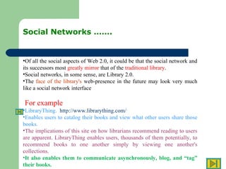Social Networks ……. Of all the social aspects of Web 2.0, it could be that the social network and its successors most  greatly mirror  that of the  traditional library .  Social networks, in some sense, are Library 2.0.  The  face of the library's  web-presence in the future may look very much like a social network interface For example  LibraryThing.  http://www.librarything.com/   Enables users to catalog their books and view what other users share those books.  The implications of this site on how librarians recommend reading to users are apparent. LibraryThing enables users, thousands of them potentially, to recommend books to one another simply by viewing one another's collections.  It also enables them to communicate asynchronously, blog, and “tag” their books.  