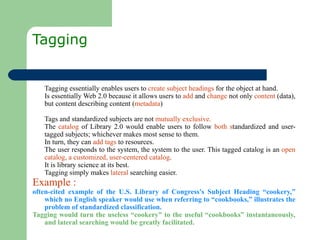 Tagging  Tagging essentially enables users to  create subject headings  for the object at hand.  Is essentially Web 2.0 because it allows users to  add  and  change  not only  content  (data), but content describing content ( metadata ) Tags and standardized subjects are not  mutually exclusive.  The  catalog  of Library 2.0 would enable users to follow  both s tandardized and user-tagged subjects; whichever makes most sense to them.  In turn, they can  add tags  to resources.  The user responds to the system, the system to the user. This tagged catalog is an  open catalog, a customized, user-centered catalog .  It is library science at its best.  Tagging simply makes  lateral  searching easier. Example : often-cited example of the U.S. Library of Congress's Subject Heading “cookery,” which no English speaker would use when referring to “cookbooks,” illustrates the problem of standardized classification.  Tagging would turn the useless “cookery” to the useful “cookbooks” instantaneously, and lateral searching would be greatly facilitated.  