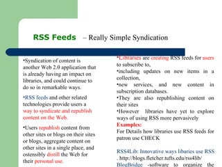 RSS Feeds  – Really Simple Syndication Syndication of content is another Web 2.0 application that is already having an impact on libraries, and could continue to do so in remarkable ways. RSS feeds  and other related technologies provide users a  way to syndicate and republish content on the Web.  Users  republish  content from other sites or blogs on their sites or blogs, aggregate content on other sites in a single place, and ostensibly  distill  the Web for their  personal use. Libraries  are  creating  RSS feeds for  users  to subscribe to,  including updates on new items in a collection,  new services, and new content in subscription databases.  They are also republishing content on their sites However  libraries have yet to explore ways of using RSS more pervasively Examples:  For Details how libraries use RSS feeds for patron use CHECK RSS4Lib: Innovative ways libaries use RSS . http://blogs.fletcher.tufts.edu/rss4lib/  BlogBridge  -software to organize the library (not a content) 