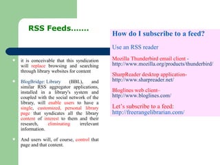 it is conceivable that this syndication will  replace  browsing and searching through library websites for content BlogBridge: Library  (BBL), and similar RSS aggregator applications, installed in a library's system and coupled with the social network of the library, will  enable users  to have a  single ,  customized, personal library page  that syndicates all the library  content  of  interest  to them and their research,  eliminating  irrelevant information.  And users will, of course,  control  that page and that content.  RSS Feeds……. How do I subscribe to a feed? Use an RSS reader Mozilla Thunderbird email client  -  http://www.mozilla.org/products/thunderbird/ SharpReader desktop application-  http://www.sharpreader.net/ Bloglines web client–  http://www.bloglines.com/ Let’s subscribe to a feed:  http://freerangelibrarian.com/ 