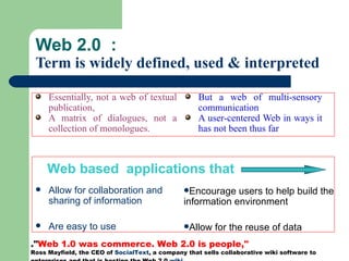 Web 2.0  :  Term is widely defined, used & interpreted Essentially, not a web of textual publication,  A matrix of dialogues, not a collection of monologues. Allow for collaboration and sharing of information Are easy to use But a web of multi-sensory communication A user-centered Web in ways it has not been thus far  Encourage users to help build the information environment Allow for the reuse of data Web based  applications that .&quot; Web 1.0 was commerce. Web 2.0 is people,&quot;  Ross Mayfield, the CEO of  SocialText , a company that sells collaborative wiki software to enterprises and that is hosting the Web 2.0  wiki ,  