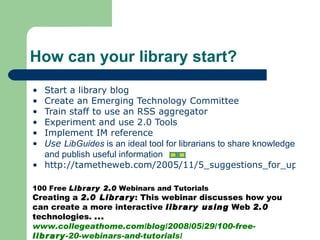 Start a library blog Create an Emerging Technology Committee Train staff to use an RSS aggregator Experiment and use 2.0 Tools Implement IM reference  Use  LibGuides  is an ideal tool for librarians to share knowledge and publish useful information http://tametheweb.com/2005/11/5_suggestions_for_upgrading_to.html How can your library start? 100 Free  Library 2.0  Webinars and Tutorials  Creating a  2.0 Library : This webinar discusses how you can create a more interactive  library using  Web  2.0  technologies.  ... www.collegeathome.com/blog/2008/05/29/100-free- library -20-webinars-and-tutorials/  