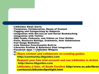LibGuides Email Alerts  Templates, Collaboration, Reuse of Content  Tagging and Categorizing by Subjects  Integration with Del.icio.us and Social Bookmarking  Integration with Twitter  RSS Feeds, Podcasts, and Videos on Your Guides Polls, Resource Ratings, Comments, User Submissions  Full Usage Statistics Link Checker Functionality Built-in Librarian Profiles & Reference Chat Integration Facebook Apps + LibGuides Widgets  Customized Look & Feel  LibGuides Community  Share content and collaborate on creating guides. http://community.libguides.com  Request your free trial account and see LibGuides in Action   http://demo.libguides.com LibGuides @ Univ. of South Carolina  http://www.sc.edu/library/camtasia/LibGuidesSpotlight.html 