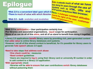 Web 2.0 is a convenient label upon which to hang a range of concepts.  There is  much of value with which libraries should  be seeking to engage. Web 2.0 – both  evolution and revolution .  Library 2.0 applications  benefit  library users by providing rich, peer-generated content that  adds value  to online library databases and systems.  However, not all of this shared content is beneficial, for it’s possible for library users to generate  hate speech  (abuse 2.0 appl) Need to take  steps  that address such abuse One check could be  : measures Need content  guidelines  Users are required to  log in  using  their  library  card or university ID number in order to add content to a  library 2.0 application . With appropriate  check libraries will be  able to ensure  that user contributions  enrich  library databases without poisoning them Web 2.0 is  participativ e  – User participation certainly true.  For libraries and associated organizations,  equal s cope for participation.  None of us can do all of this  alone , and all of us stand to benefit from doing it together.  