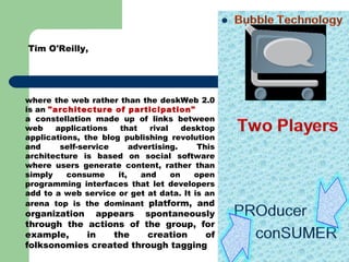 Tim O'Reilly,  where the web rather than the deskWeb 2.0 is an  &quot;architecture of participation&quot;  a constellation made up of links between web applications that rival desktop applications, the blog publishing revolution and self-service advertising. This architecture is based on social software where users generate content, rather than simply consume it, and on open programming interfaces that let developers add to a web service or get at data. It is an arena top is the dominant  platform, and organization appears spontaneously through the actions of the group, for example, in the creation of folksonomies created through tagging 