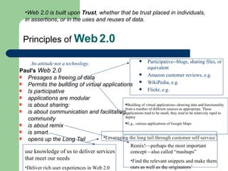 Principles of  Web   2.0 An attitude not a technology. Paul's  Web 2.0   Presages a freeing of data Permits the building of virtual applications Is participative applications are modular is about sharing: is about communication and facilitating community is about remix is smart. opens up the Long Tail  Participative--blogs, sharing files, or equivalent Amazon customer reviews, e.g. WikiPedia, e.g. Flickr, e.g. Building of virtual applications--drawing data and functionality from a number of different sources as appropriate. These applications tend to be small, they tend to be relatively rapid to deploy E.g., various applications of Google Maps Remix!—perhaps the most important concept—also called “mashups” Find the relevant snippets and make them ours as well as the originators’ use knowledge of us to deliver services that meet our needs Deliver rich user experiences in Web 2.0 Leveraging the long tail through customer self-service  Web 2.0 is built upon  Trust , whether that be trust placed in individuals, in assertions, or in the uses and reuses of data. 