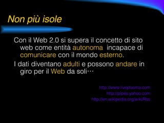 Non più isole Con il Web 2.0 si supera il concetto di sito web come entità  autonoma   incapace di  comunicare  con il mondo  esterno . I dati diventano  adulti  e possono  andare  in giro per il  Web   da soli… http://www.liveplasma.com http:// pipes.yahoo.com http:// en.wikipedia.org / wiki / Rss 