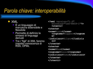 Parola chiave: interoperabilità XML È un linguaggio di marcatura estensibile e flessibile Permette di definire la sintassi di linguaggi derivati Tra i “figli” di XML faremo (rapida) conoscenza di RSS, OPML  <?xml  version="1.0" encoding="ISO-8859-1" ?>   <utenti>   <utente>   <nome> Luca </nome>   <cognome> Ruggero </cognome> < indirizzo> Milano </indirizzo>   </utente>   <utente>   <nome> Max </nome>   <cognome> Rossi </cognome>   <indirizzo> Roma </indirizzo>   </utente> </utenti>   