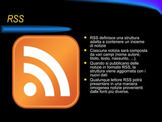 RSS RSS definisce una struttura adatta a contenere un insieme di notizie Ciascuna notizia sarà composta da vari campi (nome autore, titolo, testo, riassunto, ...). Quando si pubblicano delle notizie in formato RSS, la struttura viene aggiornata con i nuovi dati Qualunque lettore RSS potrà presentare in una maniera omogenea notizie provenienti dalle fonti più diverse. 