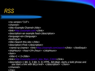RSS <rss version="2.0">  <channel>  <title>Example Channel</title>  <link> http:// example.com / </link>  <description>an example feed</description>  <language>en</language>  <textInput>  <title>Search this site:</title>  <description>Find:</description> <name>q</name> <link> http:// example.com / search </link> </textInput>  <skipHours> <hour>24</hour> </skipHours>  <item> <title>1 < 2</title>  <link> http:// example.com /1_less_than_2.html </link>  <description>1 < 2, 3 < 4. In HTML, <b> starts a bold phrase and you start a link with <a href= </description> </item> </channel>  </rss>  