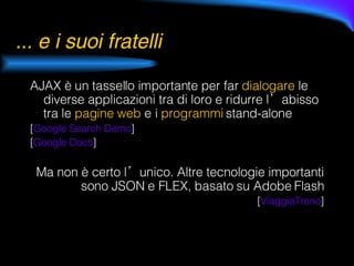 ... e i suoi fratelli AJAX è un tassello importante per far  dialogare  le diverse applicazioni tra di loro e ridurre l’abisso tra le  pagine web  e i  programmi  stand-alone [ Google  Search  Demo ] [ Google  Docs ] Ma non è certo l’unico. Altre tecnologie importanti sono JSON e FLEX, basato su Adobe Flash [ ViaggiaTreno ] 